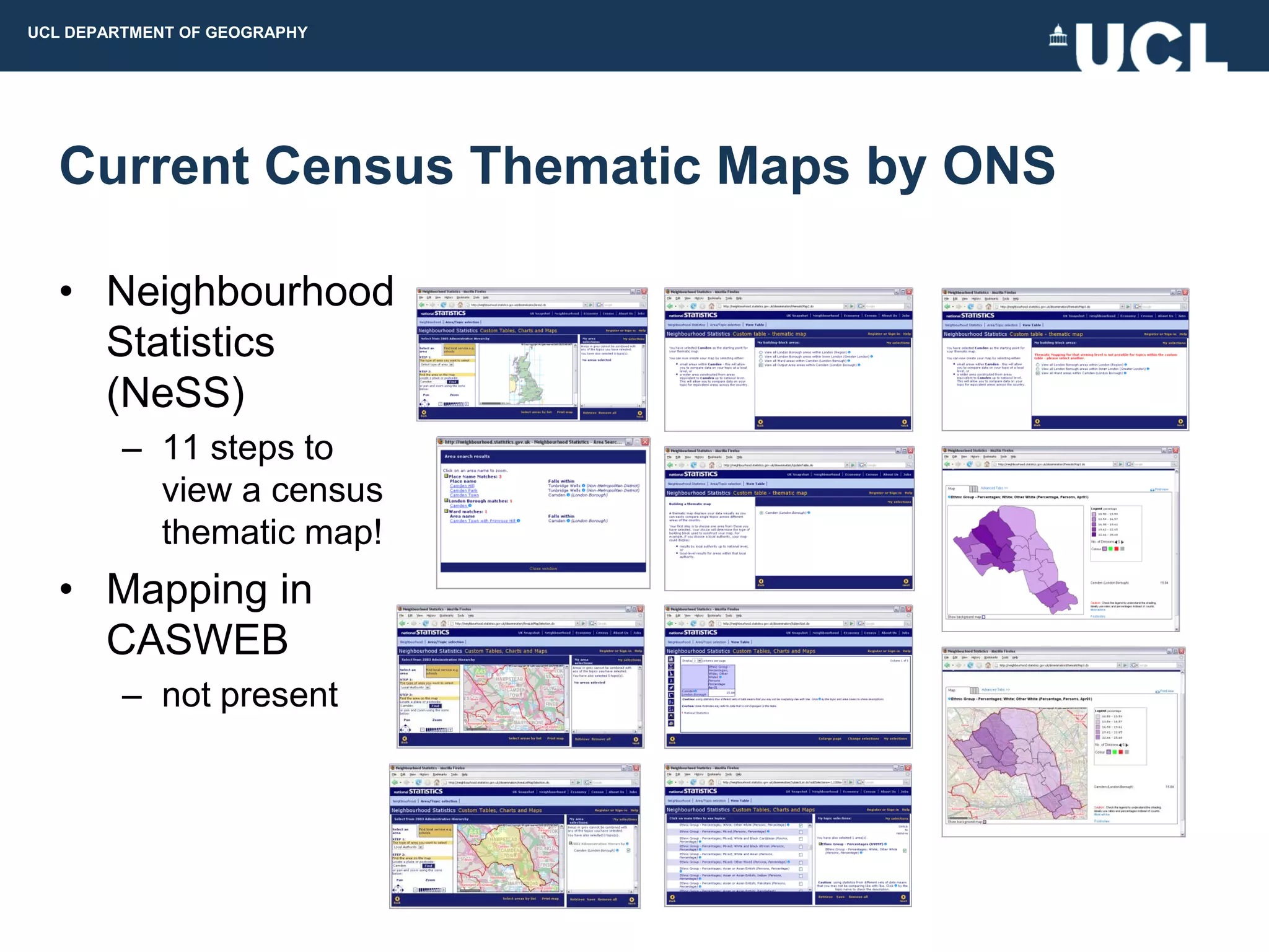 UCL DEPARTMENT OF GEOGRAPHY




  Current Census Thematic Maps by ONS

  • Neighbourhood
    Statistics
    (NeSS)
         – 11 steps to
           view a census
           thematic map!
  • Mapping in
    CASWEB
         – not present
 