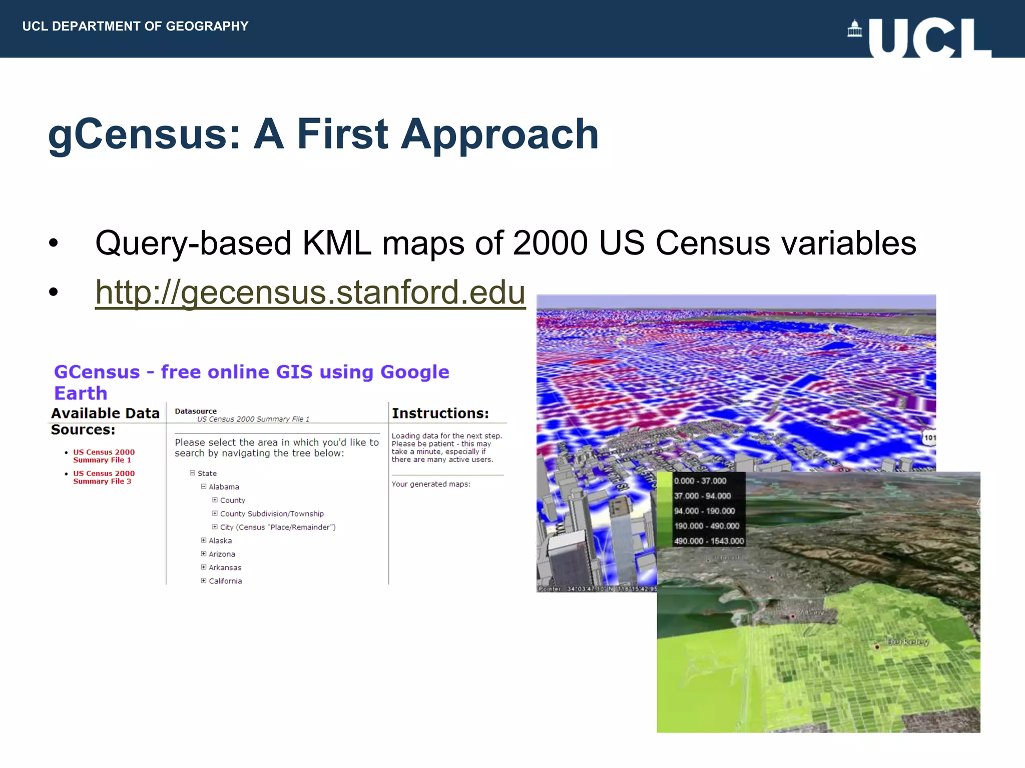 UCL DEPARTMENT OF GEOGRAPHY




  gCensus: A First Approach

  •     Query-based KML maps of 2000 US Census variables
  •     http://gecensus.stanford.edu
 