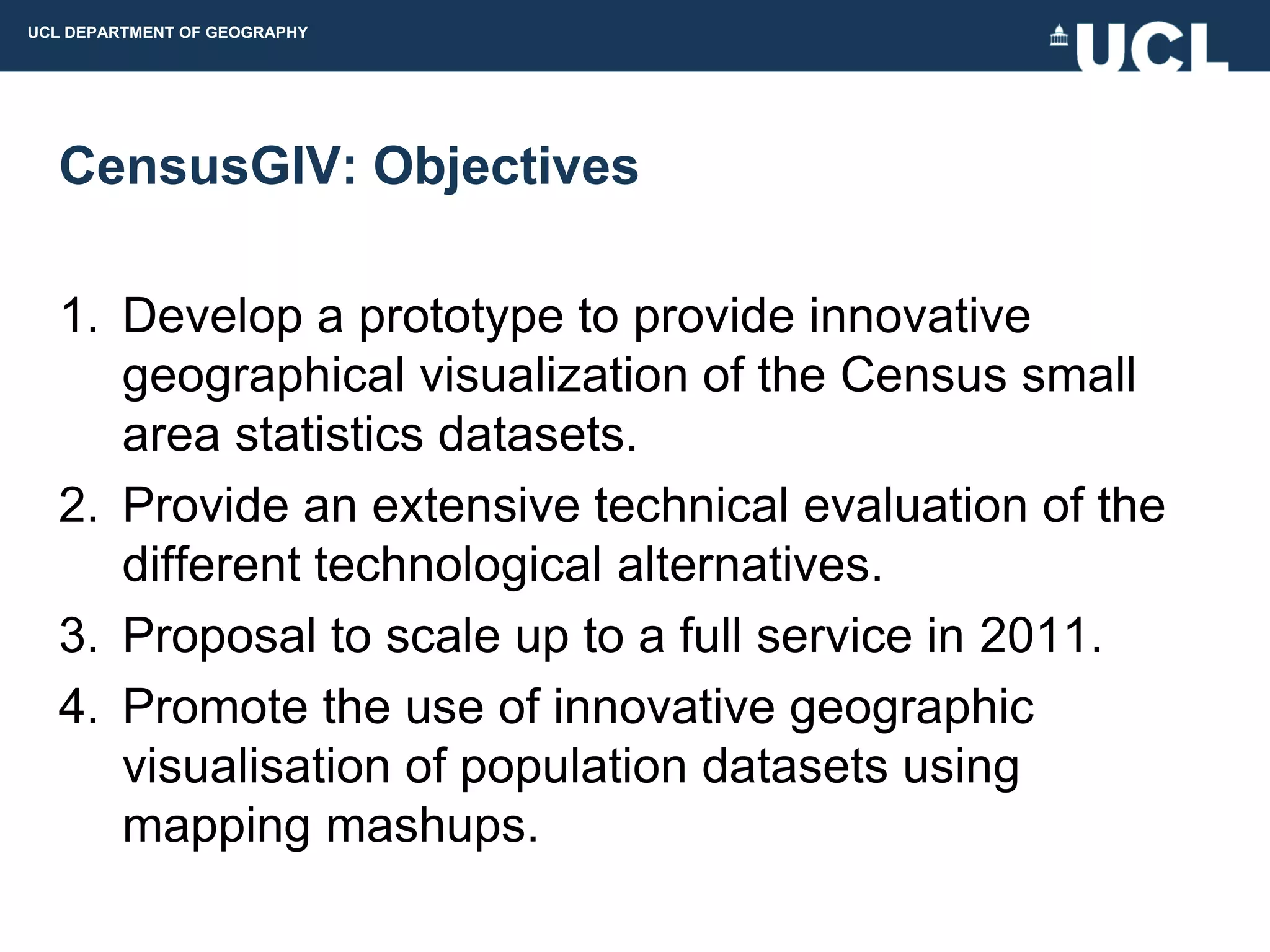 UCL DEPARTMENT OF GEOGRAPHY




  CensusGIV: Objectives

  1. Develop a prototype to provide innovative
     geographical visualization of the Census small
     area statistics datasets.
  2. Provide an extensive technical evaluation of the
     different technological alternatives.
  3. Proposal to scale up to a full service in 2011.
  4. Promote the use of innovative geographic
     visualisation of population datasets using
     mapping mashups.
 
