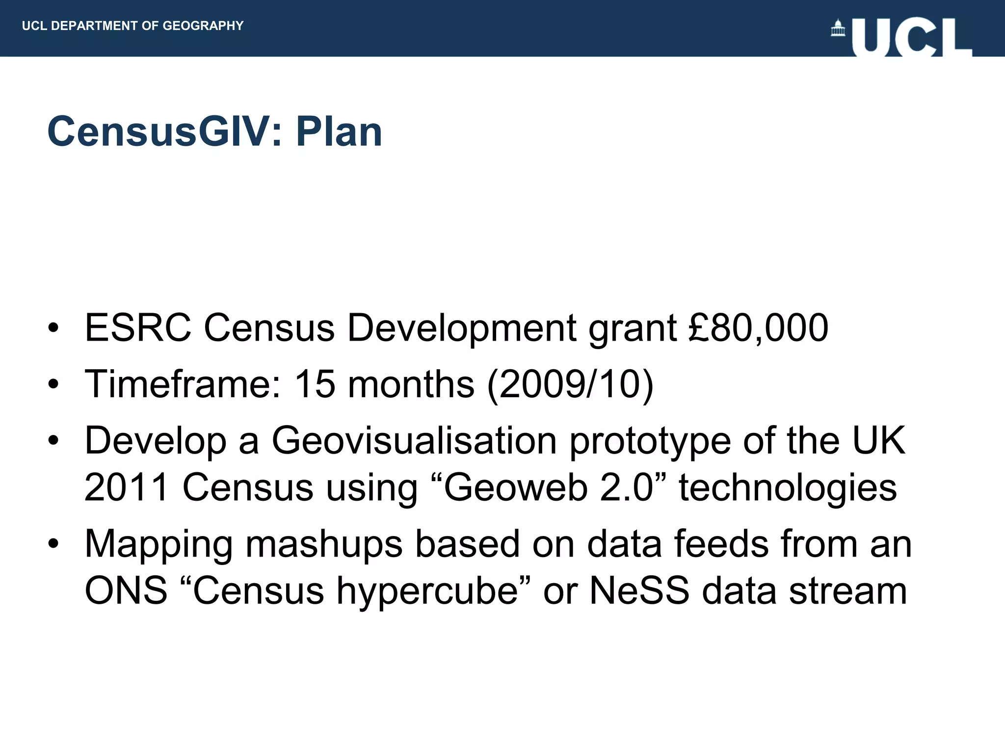 UCL DEPARTMENT OF GEOGRAPHY




  CensusGIV: Plan



  • ESRC Census Development grant £80,000
  • Timeframe: 15 months (2009/10)
  • Develop a Geovisualisation prototype of the UK
    2011 Census using “Geoweb 2.0” technologies
  • Mapping mashups based on data feeds from an
    ONS “Census hypercube” or NeSS data stream
 