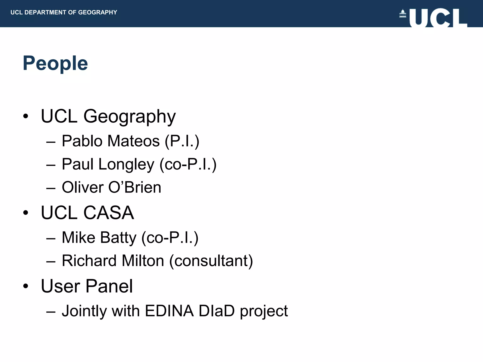 UCL DEPARTMENT OF GEOGRAPHY




  People

  • UCL Geography
         – Pablo Mateos (P.I.)
         – Paul Longley (co-P.I.)
         – Oliver O‟Brien
  • UCL CASA
         – Mike Batty (co-P.I.)
         – Richard Milton (consultant)
  • User Panel
         – Jointly with EDINA DIaD project
 