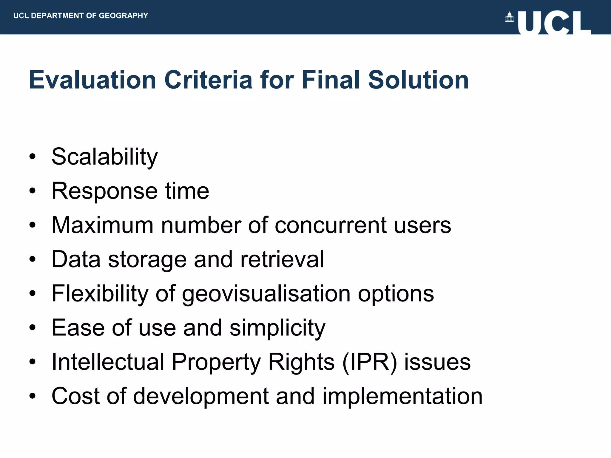 UCL DEPARTMENT OF GEOGRAPHY




  Evaluation Criteria for Final Solution

  •    Scalability
  •    Response time
  •    Maximum number of concurrent users
  •    Data storage and retrieval
  •    Flexibility of geovisualisation options
  •    Ease of use and simplicity
  •    Intellectual Property Rights (IPR) issues
  •    Cost of development and implementation
 