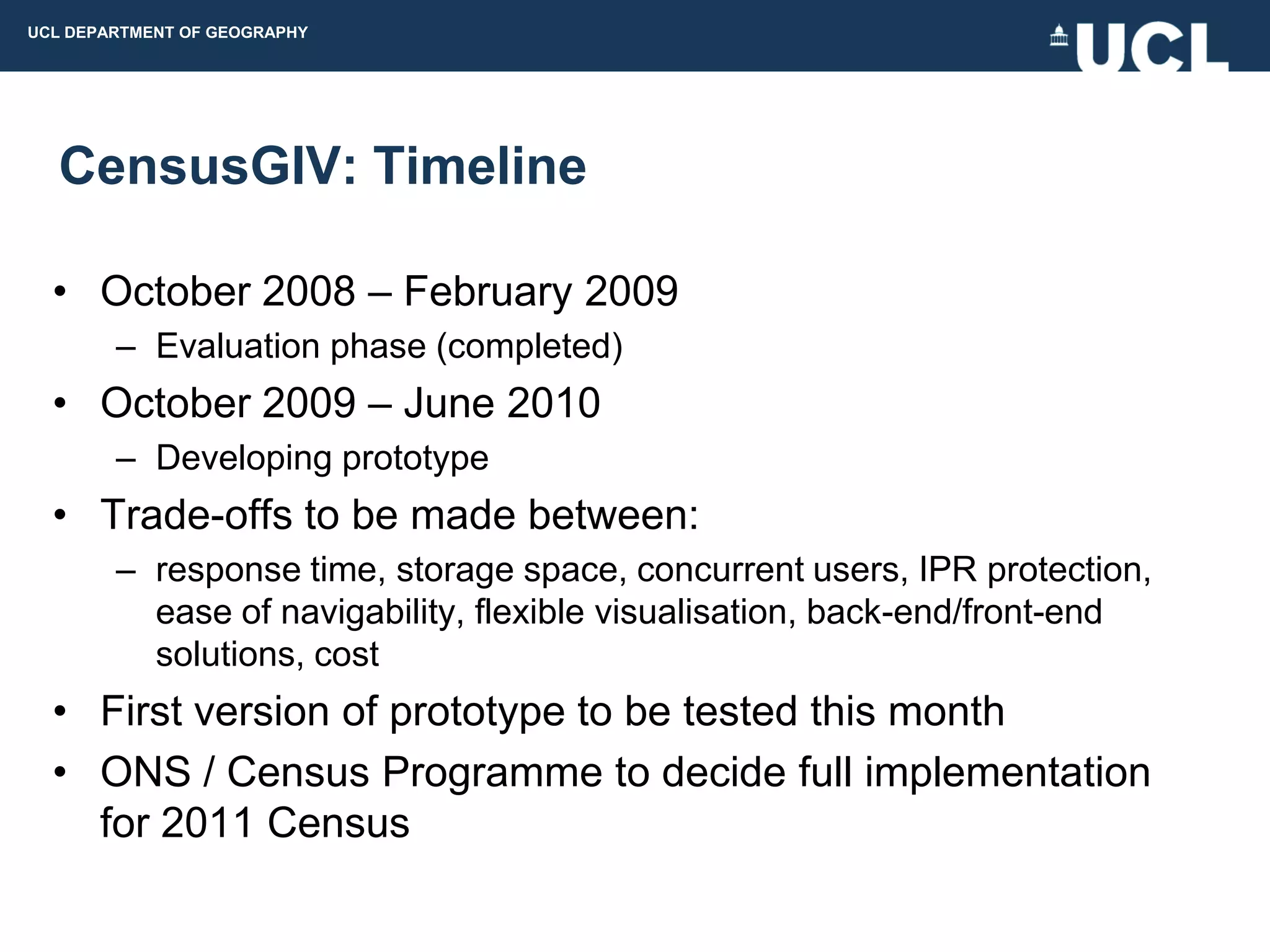 UCL DEPARTMENT OF GEOGRAPHY




  CensusGIV: Timeline

  • October 2008 – February 2009
        – Evaluation phase (completed)
  • October 2009 – June 2010
        – Developing prototype
  • Trade-offs to be made between:
        – response time, storage space, concurrent users, IPR protection,
          ease of navigability, flexible visualisation, back-end/front-end
          solutions, cost
  • First version of prototype to be tested this month
  • ONS / Census Programme to decide full implementation
    for 2011 Census
 
