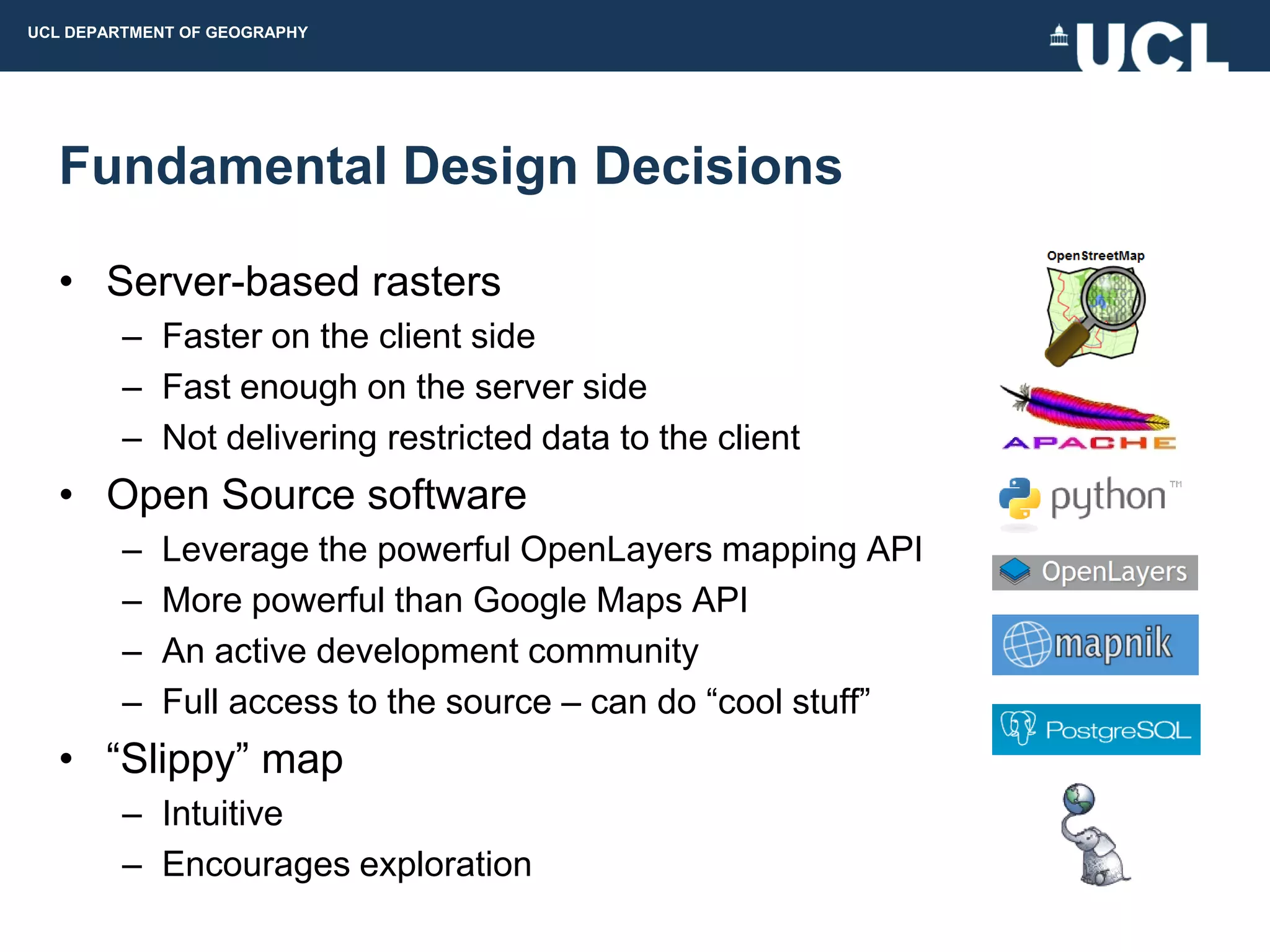 UCL DEPARTMENT OF GEOGRAPHY




  Fundamental Design Decisions

  • Server-based rasters
         – Faster on the client side
         – Fast enough on the server side
         – Not delivering restricted data to the client
  • Open Source software
         –   Leverage the powerful OpenLayers mapping API
         –   More powerful than Google Maps API
         –   An active development community
         –   Full access to the source – can do “cool stuff”
  • “Slippy” map
         – Intuitive
         – Encourages exploration
 