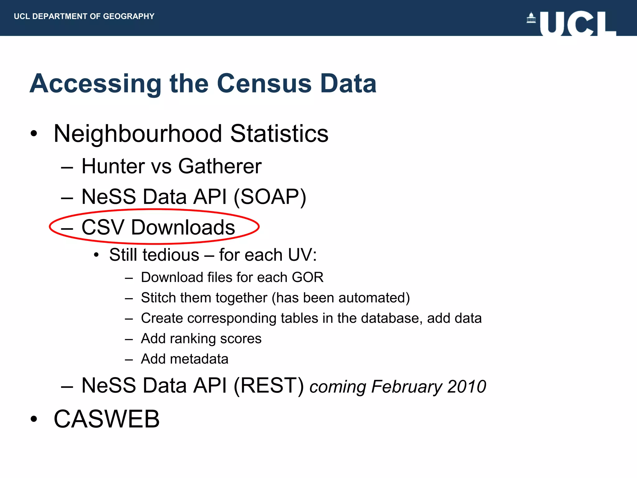 UCL DEPARTMENT OF GEOGRAPHY




  Accessing the Census Data
  • Neighbourhood Statistics
         – Hunter vs Gatherer
         – NeSS Data API (SOAP)
         – CSV Downloads
               • Still tedious – for each UV:
                     –   Download files for each GOR
                     –   Stitch them together (has been automated)
                     –   Create corresponding tables in the database, add data
                     –   Add ranking scores
                     –   Add metadata

         – NeSS Data API (REST) coming February 2010
  • CASWEB
 