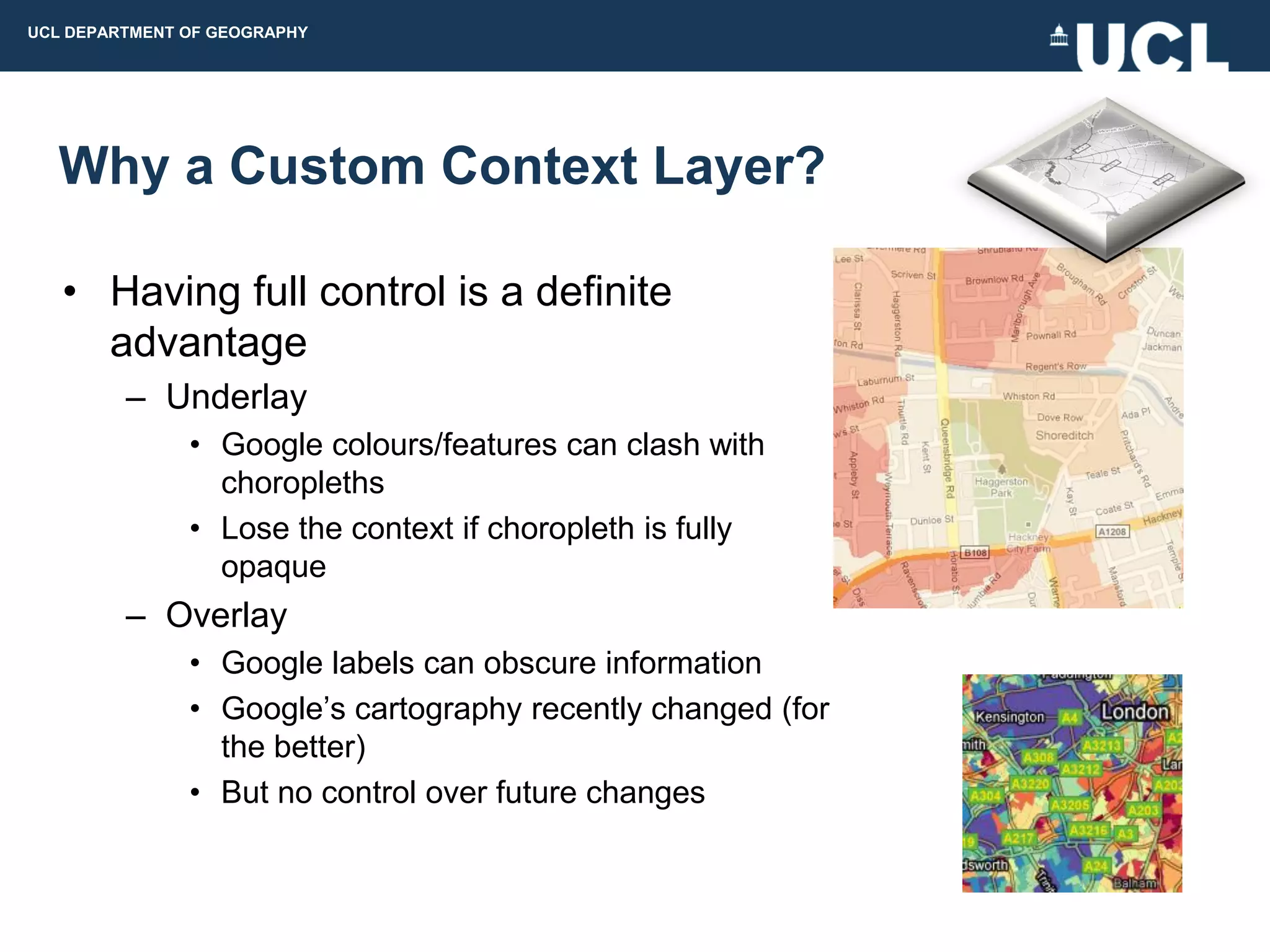 UCL DEPARTMENT OF GEOGRAPHY




  Why a Custom Context Layer?

   • Having full control is a definite
     advantage
         – Underlay
               • Google colours/features can clash with
                 choropleths
               • Lose the context if choropleth is fully
                 opaque
         – Overlay
               • Google labels can obscure information
               • Google‟s cartography recently changed (for
                 the better)
               • But no control over future changes
 