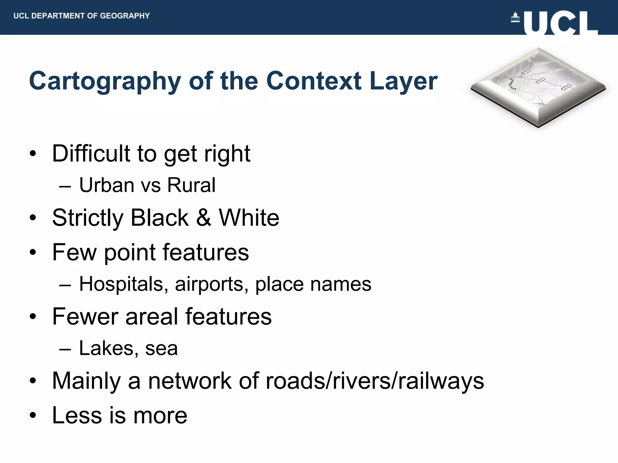 UCL DEPARTMENT OF GEOGRAPHY




  Cartography of the Context Layer

  • Difficult to get right
         – Urban vs Rural
  • Strictly Black & White
  • Few point features
         – Hospitals, airports, place names
  • Fewer areal features
         – Lakes, sea
  • Mainly a network of roads/rivers/railways
  • Less is more
 