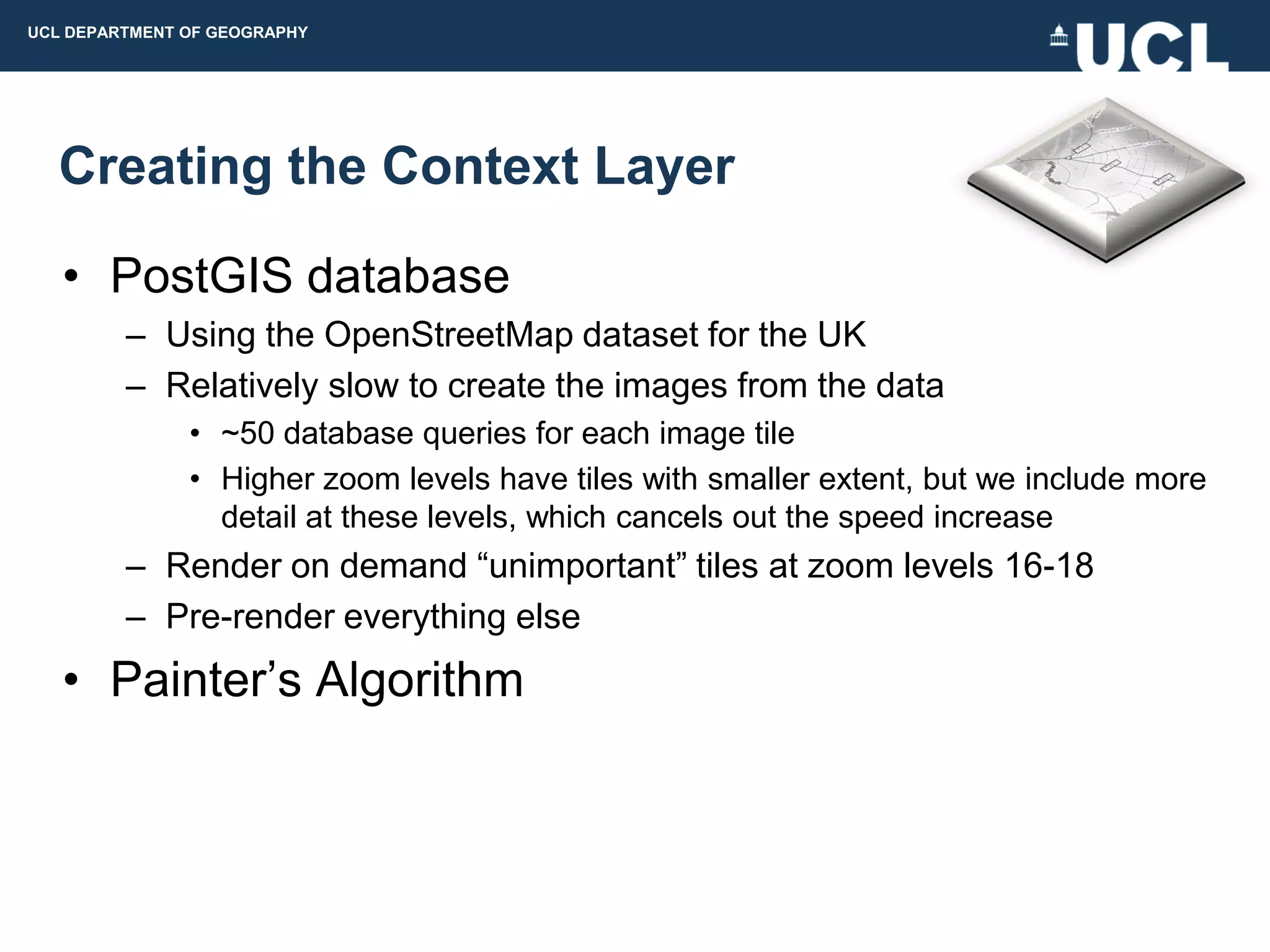 UCL DEPARTMENT OF GEOGRAPHY




  Creating the Context Layer

   • PostGIS database
         – Using the OpenStreetMap dataset for the UK
         – Relatively slow to create the images from the data
               • ~50 database queries for each image tile
               • Higher zoom levels have tiles with smaller extent, but we include more
                 detail at these levels, which cancels out the speed increase
         – Render on demand “unimportant” tiles at zoom levels 16-18
         – Pre-render everything else
   • Painter‟s Algorithm
 
