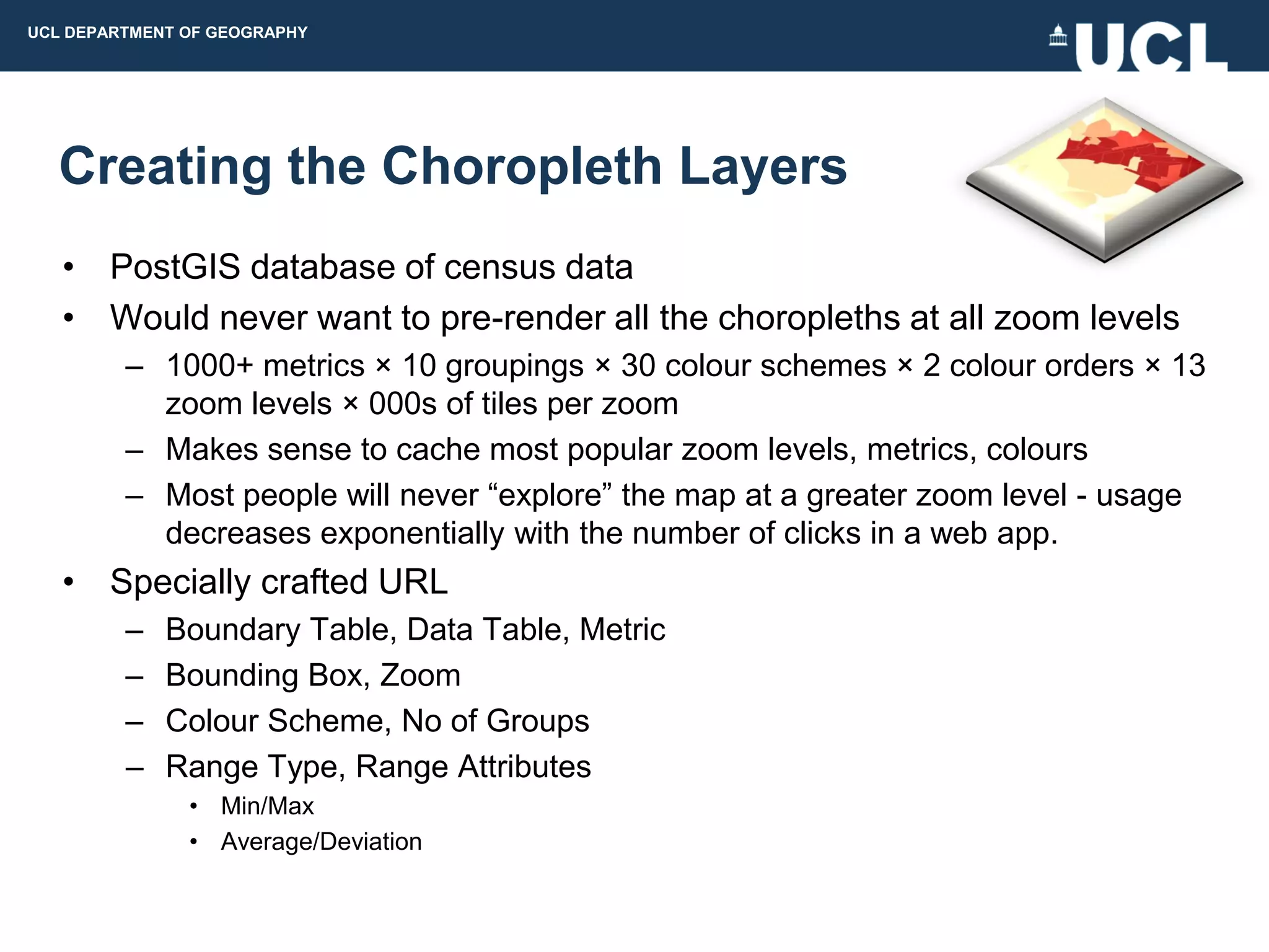 UCL DEPARTMENT OF GEOGRAPHY




  Creating the Choropleth Layers
   • PostGIS database of census data
   • Would never want to pre-render all the choropleths at all zoom levels
         – 1000+ metrics × 10 groupings × 30 colour schemes × 2 colour orders × 13
           zoom levels × 000s of tiles per zoom
         – Makes sense to cache most popular zoom levels, metrics, colours
         – Most people will never “explore” the map at a greater zoom level - usage
           decreases exponentially with the number of clicks in a web app.
   • Specially crafted URL
         –   Boundary Table, Data Table, Metric
         –   Bounding Box, Zoom
         –   Colour Scheme, No of Groups
         –   Range Type, Range Attributes
               • Min/Max
               • Average/Deviation
 
