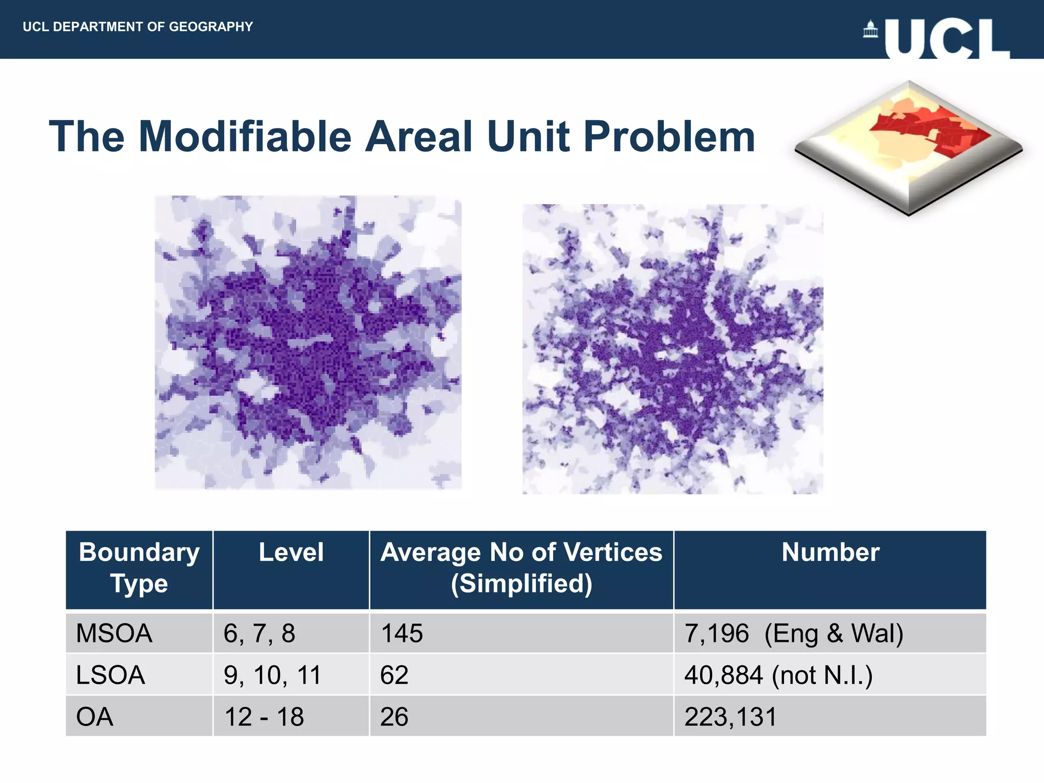 UCL DEPARTMENT OF GEOGRAPHY




  The Modifiable Areal Unit Problem




      Boundary                Level   Average No of Vertices             Number
        Type                               (Simplified)
      MSOA             6, 7, 8        145                      7,196 (Eng & Wal)
      LSOA             9, 10, 11      62                       40,884 (not N.I.)
      OA               12 - 18        26                       223,131
 