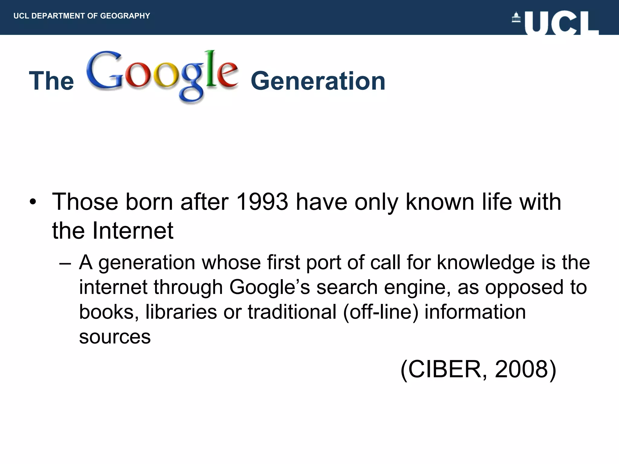 UCL DEPARTMENT OF GEOGRAPHY




  The                         Generation



  • Those born after 1993 have only known life with
    the Internet
         – A generation whose first port of call for knowledge is the
           internet through Google‟s search engine, as opposed to
           books, libraries or traditional (off-line) information
           sources
                                               (CIBER, 2008)
 
