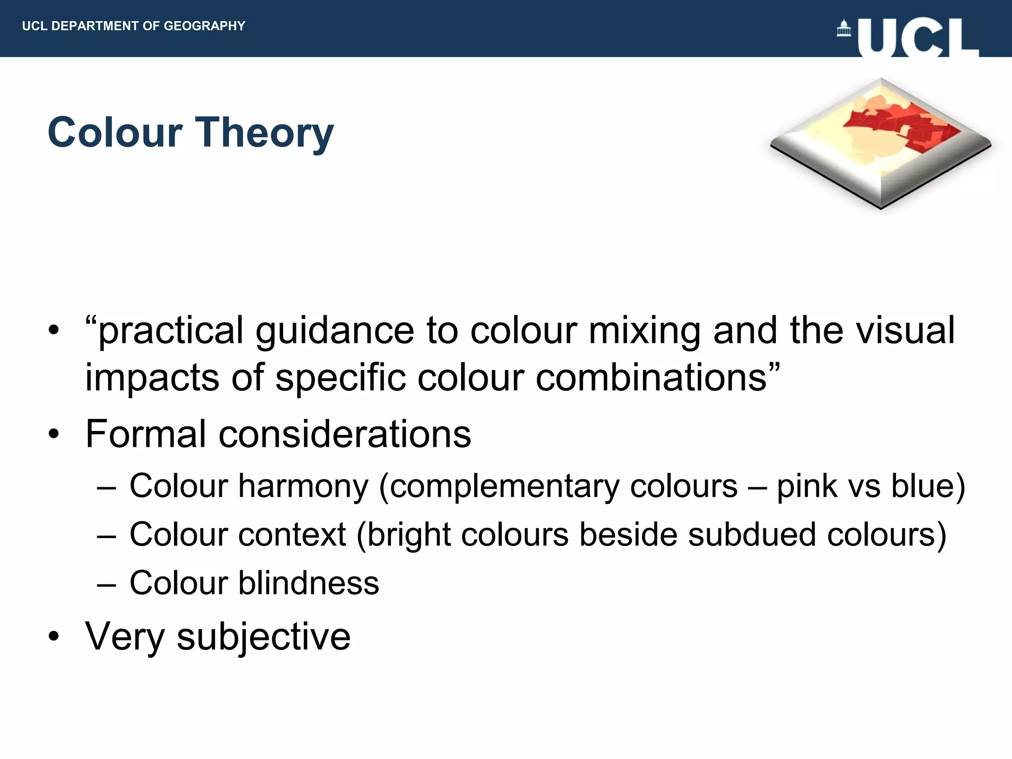 UCL DEPARTMENT OF GEOGRAPHY




  Colour Theory



  • “practical guidance to colour mixing and the visual
    impacts of specific colour combinations”
  • Formal considerations
         – Colour harmony (complementary colours – pink vs blue)
         – Colour context (bright colours beside subdued colours)
         – Colour blindness
  • Very subjective
 