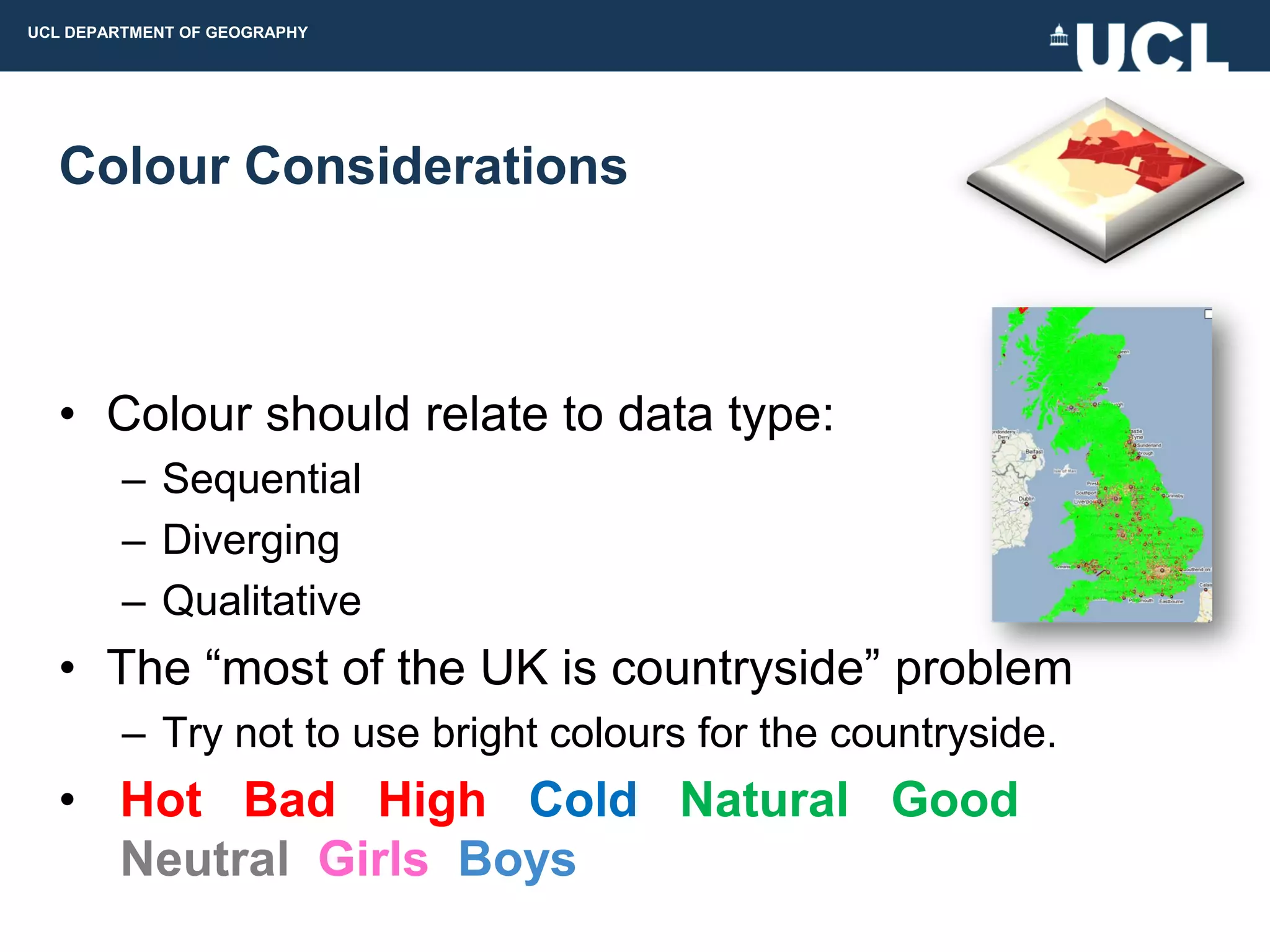 UCL DEPARTMENT OF GEOGRAPHY




  Colour Considerations



  • Colour should relate to data type:
         – Sequential
         – Diverging
         – Qualitative
  • The “most of the UK is countryside” problem
         – Try not to use bright colours for the countryside.
  • Hot Bad High Cold Natural Good
    Neutral Girls Boys
 