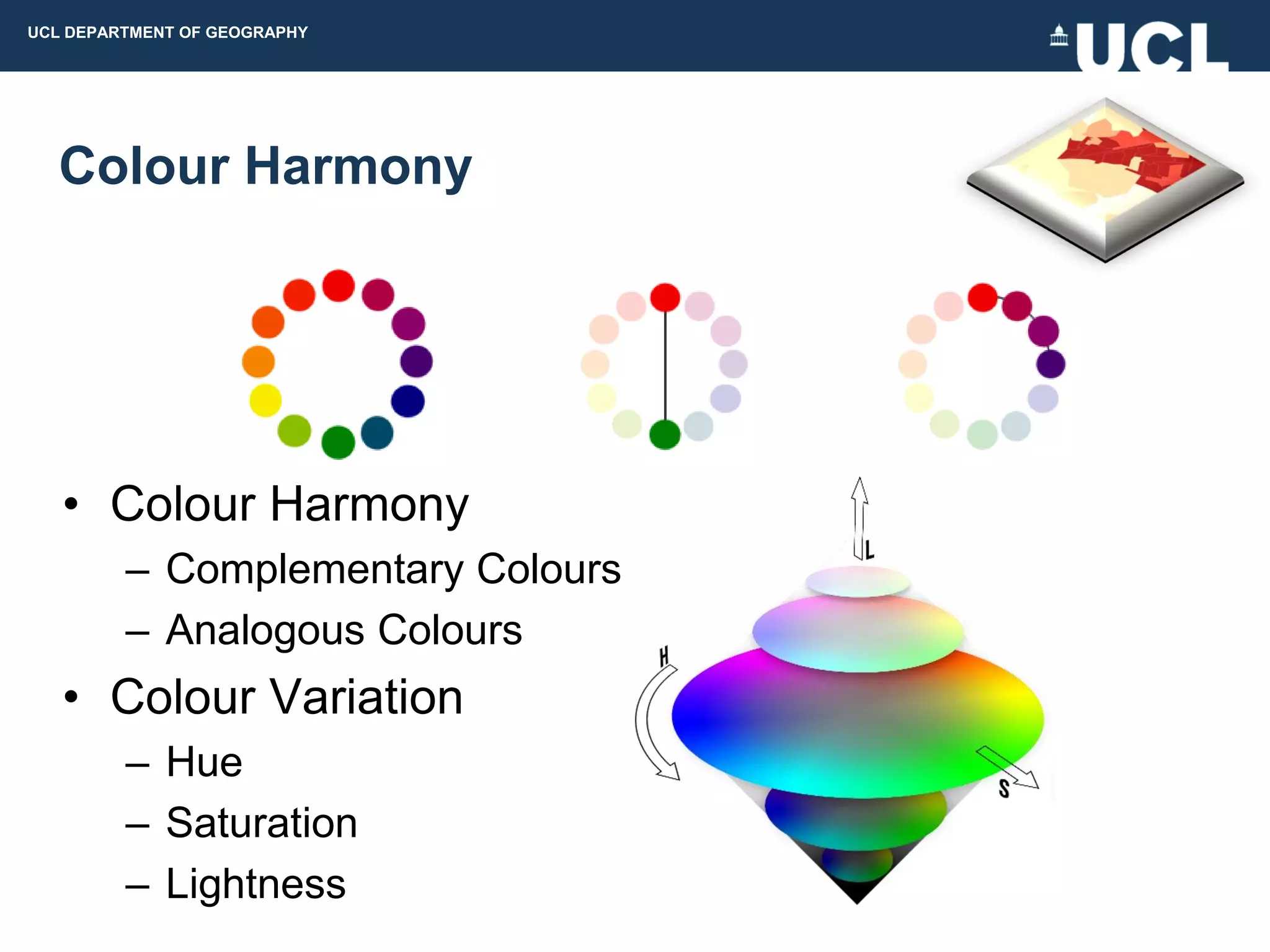 UCL DEPARTMENT OF GEOGRAPHY




  Colour Harmony




   • Colour Harmony
         – Complementary Colours
         – Analogous Colours
   • Colour Variation
         – Hue
         – Saturation
         – Lightness
 
