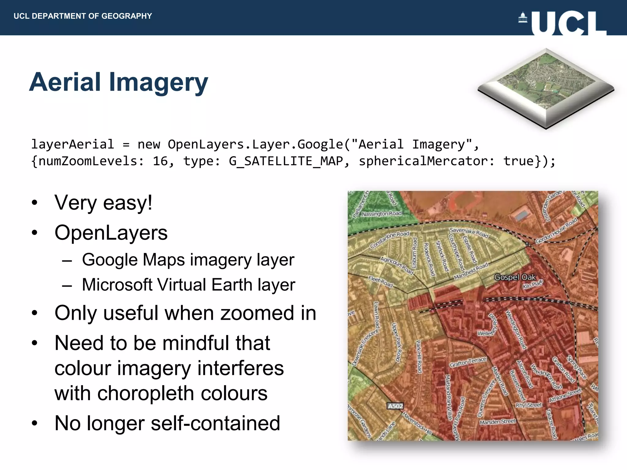 UCL DEPARTMENT OF GEOGRAPHY




  Aerial Imagery

   layerAerial = new OpenLayers.Layer.Google("Aerial Imagery",
   {numZoomLevels: 16, type: G_SATELLITE_MAP, sphericalMercator: true});


   • Very easy!
   • OpenLayers
         – Google Maps imagery layer
         – Microsoft Virtual Earth layer
   • Only useful when zoomed in
   • Need to be mindful that
     colour imagery interferes
     with choropleth colours
   • No longer self-contained
 