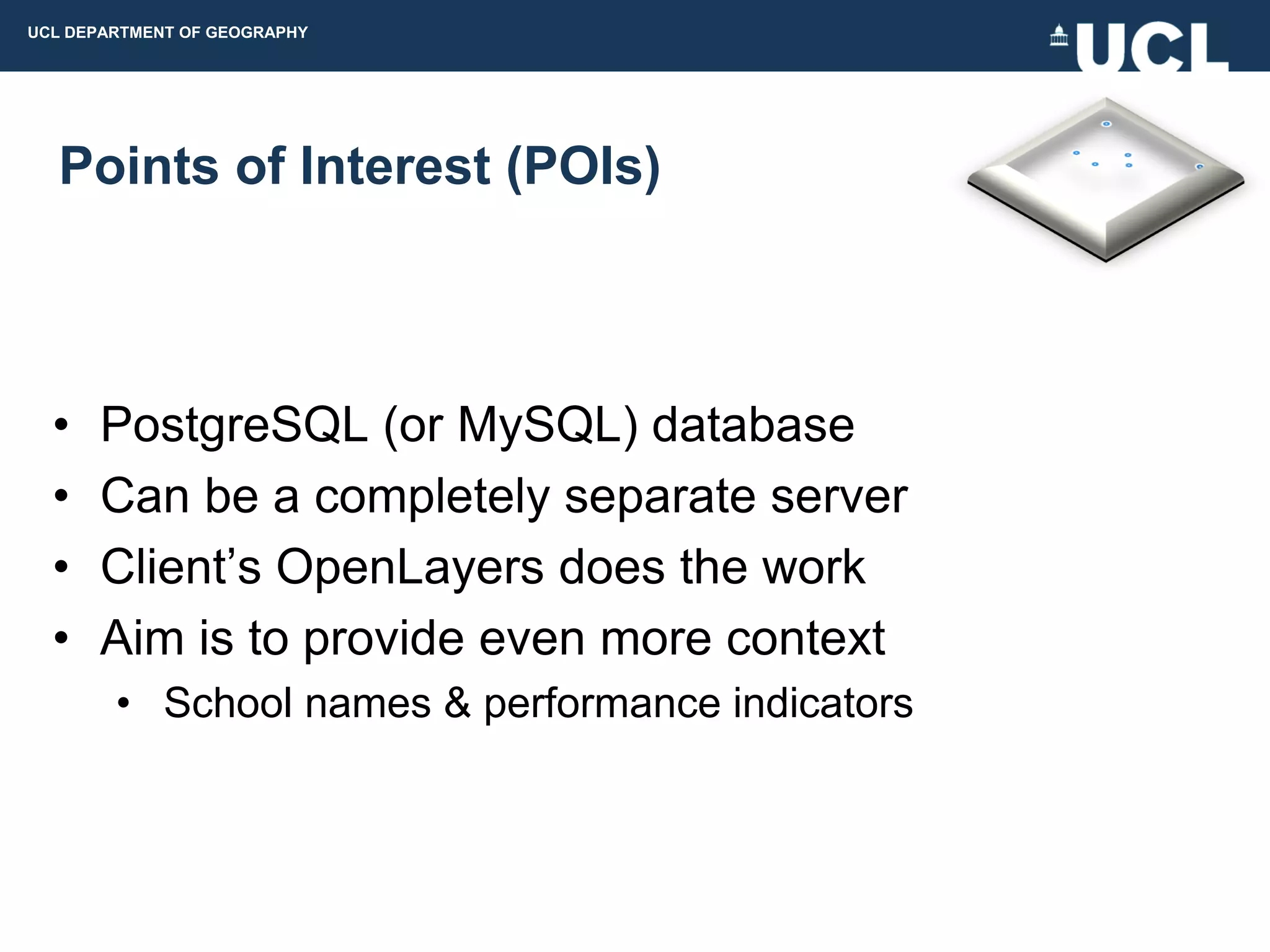 UCL DEPARTMENT OF GEOGRAPHY




  Points of Interest (POIs)



  •   PostgreSQL (or MySQL) database
  •   Can be a completely separate server
  •   Client‟s OpenLayers does the work
  •   Aim is to provide even more context
        • School names & performance indicators
 