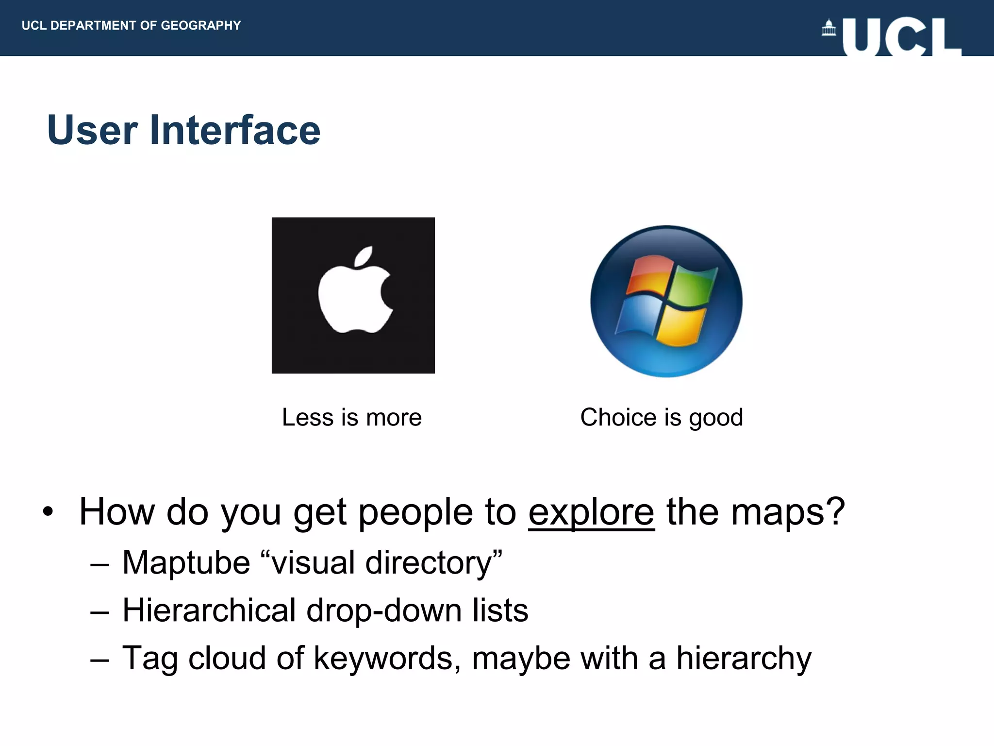 UCL DEPARTMENT OF GEOGRAPHY




  User Interface




                              Less is more   Choice is good


  • How do you get people to explore the maps?
        – Maptube “visual directory”
        – Hierarchical drop-down lists
        – Tag cloud of keywords, maybe with a hierarchy
 