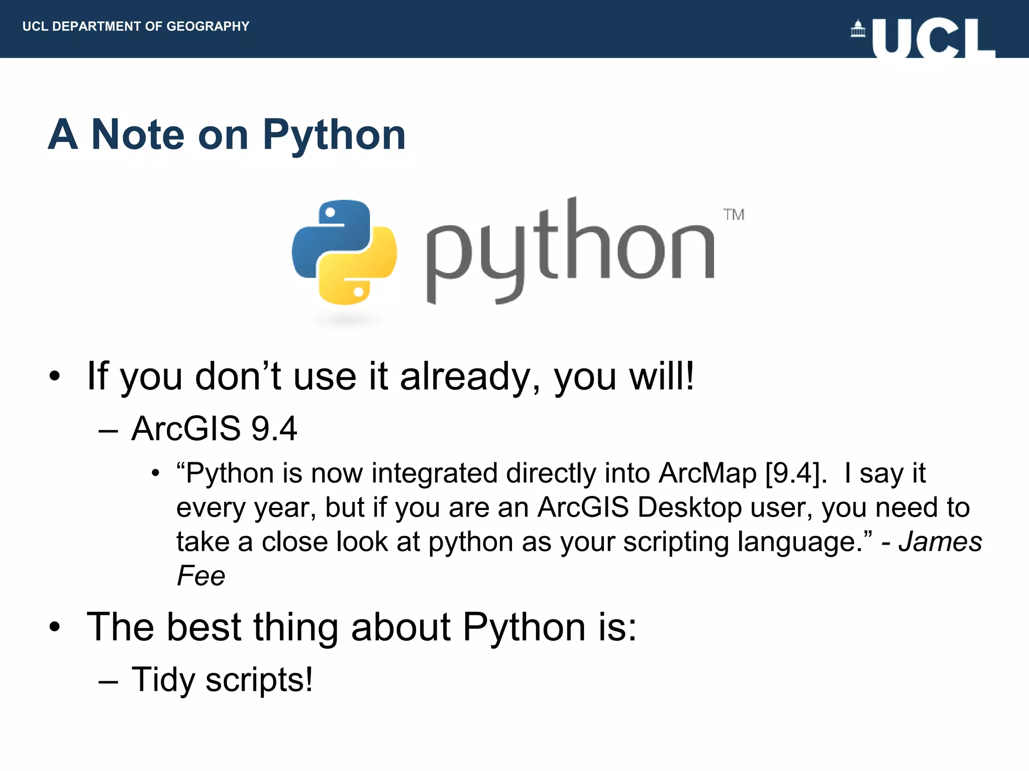 UCL DEPARTMENT OF GEOGRAPHY




  A Note on Python




  • If you don‟t use it already, you will!
         – ArcGIS 9.4
               • “Python is now integrated directly into ArcMap [9.4]. I say it
                 every year, but if you are an ArcGIS Desktop user, you need to
                 take a close look at python as your scripting language.” - James
                 Fee
  • The best thing about Python is:
         – Tidy scripts!
 