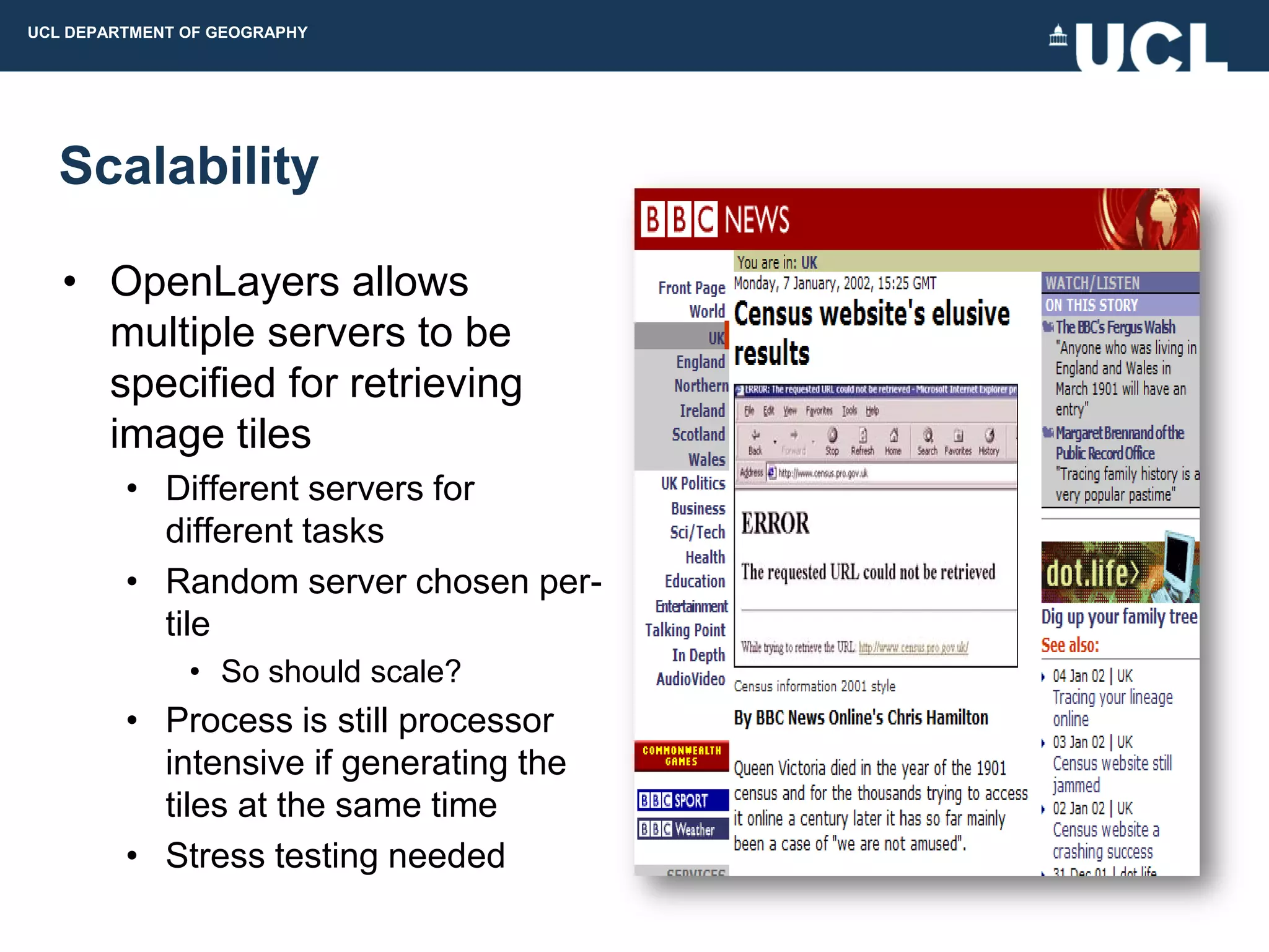 UCL DEPARTMENT OF GEOGRAPHY




  Scalability

   • OpenLayers allows
     multiple servers to be
     specified for retrieving
     image tiles
         • Different servers for
           different tasks
         • Random server chosen per-
           tile
               • So should scale?
         • Process is still processor
           intensive if generating the
           tiles at the same time
         • Stress testing needed
 