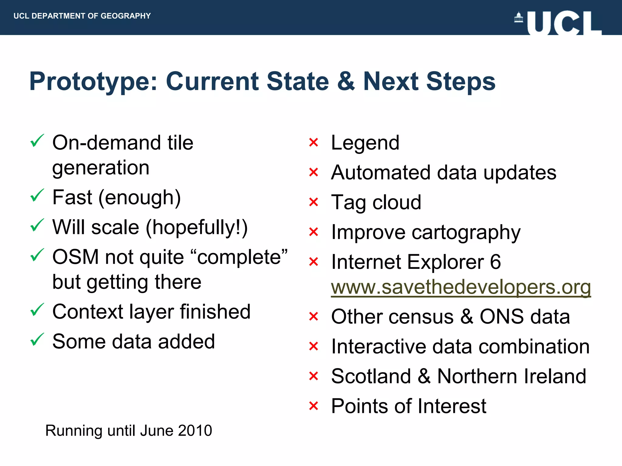 UCL DEPARTMENT OF GEOGRAPHY




  Prototype: Current State & Next Steps

   On-demand tile              ×   Legend
    generation                  ×   Automated data updates
   Fast (enough)               ×   Tag cloud
   Will scale (hopefully!)     ×   Improve cartography
   OSM not quite “complete”    ×   Internet Explorer 6
    but getting there               www.savethedevelopers.org
   Context layer finished      ×   Other census & ONS data
   Some data added             ×   Interactive data combination
                                ×   Scotland & Northern Ireland
                                ×   Points of Interest
      Running until June 2010
 
