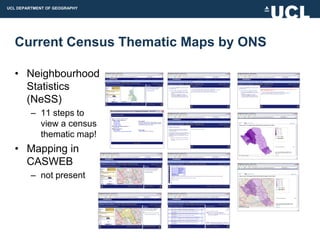 UCL DEPARTMENT OF GEOGRAPHY




  Current Census Thematic Maps by ONS

  • Neighbourhood
    Statistics
    (NeSS)
         – 11 steps to
           view a census
           thematic map!
  • Mapping in
    CASWEB
         – not present
 
