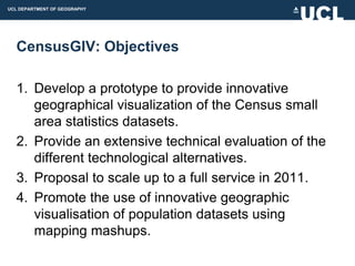 UCL DEPARTMENT OF GEOGRAPHY




  CensusGIV: Objectives

  1. Develop a prototype to provide innovative
     geographical visualization of the Census small
     area statistics datasets.
  2. Provide an extensive technical evaluation of the
     different technological alternatives.
  3. Proposal to scale up to a full service in 2011.
  4. Promote the use of innovative geographic
     visualisation of population datasets using
     mapping mashups.
 