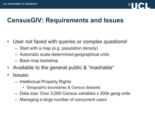 UCL DEPARTMENT OF GEOGRAPHY




  CensusGIV: Requirements and Issues


  • User not faced with queries or complex questions!
         – Start with a map (e.g. population density)
         – Automatic scale-determined geographical units
         – Base map backdrop
  • Available to the general public & “mashable”
  • Issues:
         – Intellectual Property Rights
               • Geographic boundaries & Census datasets
         – Data size: Over 3,000 Census variables x 300k geog units
         – Managing a large number of concurrent users
 