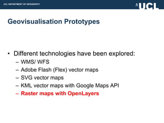 UCL DEPARTMENT OF GEOGRAPHY




  Geovisualisation Prototypes



  • Different technologies have been explored:
         –   WMS/ WFS
         –   Adobe Flash (Flex) vector maps
         –   SVG vector maps
         –   KML vector maps with Google Maps API
         –   Raster maps with OpenLayers
 