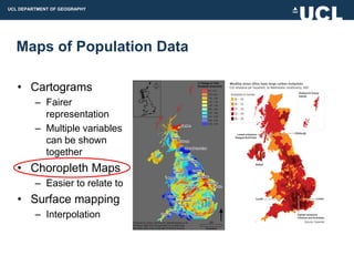 UCL DEPARTMENT OF GEOGRAPHY




  Maps of Population Data

   • Cartograms
         – Fairer
           representation
         – Multiple variables
           can be shown
           together
   • Choropleth Maps
         – Easier to relate to
   • Surface mapping
         – Interpolation
 