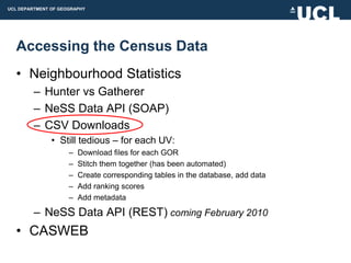 UCL DEPARTMENT OF GEOGRAPHY




  Accessing the Census Data
  • Neighbourhood Statistics
         – Hunter vs Gatherer
         – NeSS Data API (SOAP)
         – CSV Downloads
               • Still tedious – for each UV:
                     –   Download files for each GOR
                     –   Stitch them together (has been automated)
                     –   Create corresponding tables in the database, add data
                     –   Add ranking scores
                     –   Add metadata

         – NeSS Data API (REST) coming February 2010
  • CASWEB
 