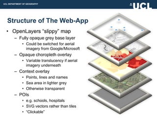 UCL DEPARTMENT OF GEOGRAPHY




  Structure of The Web-App
  • OpenLayers “slippy” map
        – Fully opaque grey base layer
              • Could be switched for aerial
                imagery from Google/Microsoft
        – Opaque choropleth overlay
              • Variable translucency if aerial
                imagery underneath
        – Context overlay
              • Points, lines and names
              • Sea area in lighter grey
              • Otherwise transparent
        – POIs
              • e.g. schools, hospitals
              • SVG vectors rather than tiles
              • “Clickable”
 