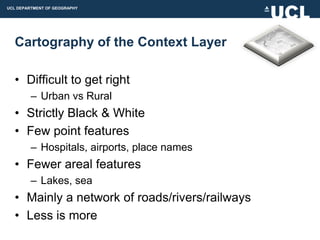 UCL DEPARTMENT OF GEOGRAPHY




  Cartography of the Context Layer

  • Difficult to get right
         – Urban vs Rural
  • Strictly Black & White
  • Few point features
         – Hospitals, airports, place names
  • Fewer areal features
         – Lakes, sea
  • Mainly a network of roads/rivers/railways
  • Less is more
 