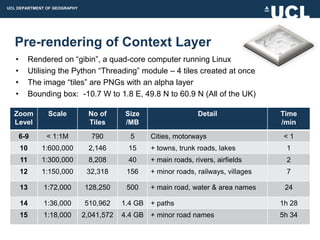 UCL DEPARTMENT OF GEOGRAPHY




  Pre-rendering of Context Layer
   •        Rendered on “gibin”, a quad-core computer running Linux
   •        Utilising the Python “Threading” module – 4 tiles created at once
   •        The image “tiles” are PNGs with an alpha layer
   •        Bounding box: -10.7 W to 1.8 E, 49.8 N to 60.9 N (All of the UK)

  Zoom           Scale         No of       Size                    Detail              Time
  Level                        Tiles       /MB                                         /min
       6-9       < 1:1M         790         5      Cities, motorways                    <1
       10      1:600,000       2,146       15      + towns, trunk roads, lakes          1
       11      1:300,000       8,208       40      + main roads, rivers, airfields      2
       12      1:150,000       32,318      156     + minor roads, railways, villages    7

       13       1:72,000      128,250      500     + main road, water & area names      24

       14       1:36,000      510,962     1.4 GB   + paths                             1h 28
       15       1:18,000      2,041,572   4.4 GB   + minor road names                  5h 34
 