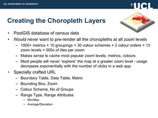 UCL DEPARTMENT OF GEOGRAPHY




  Creating the Choropleth Layers
   • PostGIS database of census data
   • Would never want to pre-render all the choropleths at all zoom levels
         – 1000+ metrics × 10 groupings × 30 colour schemes × 2 colour orders × 13
           zoom levels × 000s of tiles per zoom
         – Makes sense to cache most popular zoom levels, metrics, colours
         – Most people will never “explore” the map at a greater zoom level - usage
           decreases exponentially with the number of clicks in a web app.
   • Specially crafted URL
         –   Boundary Table, Data Table, Metric
         –   Bounding Box, Zoom
         –   Colour Scheme, No of Groups
         –   Range Type, Range Attributes
               • Min/Max
               • Average/Deviation
 