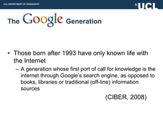 UCL DEPARTMENT OF GEOGRAPHY




  The                         Generation



  • Those born after 1993 have only known life with
    the Internet
         – A generation whose first port of call for knowledge is the
           internet through Google‟s search engine, as opposed to
           books, libraries or traditional (off-line) information
           sources
                                               (CIBER, 2008)
 