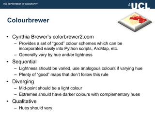UCL DEPARTMENT OF GEOGRAPHY




  Colourbrewer

  • Cynthia Brewer‟s colorbrewer2.com
        – Provides a set of “good” colour schemes which can be
          incorporated easily into Python scripts, ArcMap, etc.
        – Generally vary by hue and/or lightness
  • Sequential
        – Lightness should be varied, use analogous colours if varying hue
        – Plenty of “good” maps that don‟t follow this rule
  • Diverging
        – Mid-point should be a light colour
        – Extremes should have darker colours with complementary hues
  • Qualitative
        – Hues should vary
 