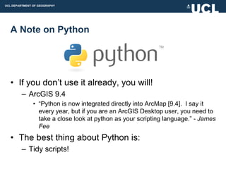UCL DEPARTMENT OF GEOGRAPHY




  A Note on Python




  • If you don‟t use it already, you will!
         – ArcGIS 9.4
               • “Python is now integrated directly into ArcMap [9.4]. I say it
                 every year, but if you are an ArcGIS Desktop user, you need to
                 take a close look at python as your scripting language.” - James
                 Fee
  • The best thing about Python is:
         – Tidy scripts!
 