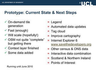 UCL DEPARTMENT OF GEOGRAPHY




  Prototype: Current State & Next Steps

   On-demand tile              ×   Legend
    generation                  ×   Automated data updates
   Fast (enough)               ×   Tag cloud
   Will scale (hopefully!)     ×   Improve cartography
   OSM not quite “complete”    ×   Internet Explorer 6
    but getting there               www.savethedevelopers.org
   Context layer finished      ×   Other census & ONS data
   Some data added             ×   Interactive data combination
                                ×   Scotland & Northern Ireland
                                ×   Points of Interest
      Running until June 2010
 