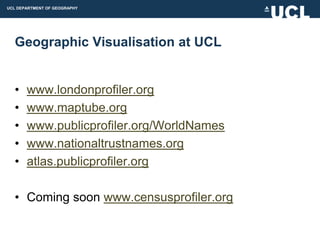 UCL DEPARTMENT OF GEOGRAPHY




  Geographic Visualisation at UCL


  •    www.londonprofiler.org
  •    www.maptube.org
  •    www.publicprofiler.org/WorldNames
  •    www.nationaltrustnames.org
  •    atlas.publicprofiler.org

  • Coming soon www.censusprofiler.org
 