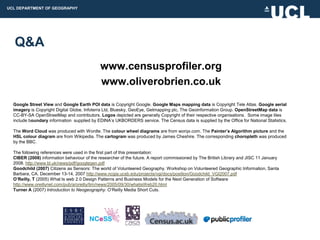 UCL DEPARTMENT OF GEOGRAPHY




  Q&A
                                             www.censusprofiler.org
                                             www.oliverobrien.co.uk
  Google Street View and Google Earth POI data is Copyright Google. Google Maps mapping data is Copyright Tele Atlas. Google aerial
  imagery is Copyright Digital Globe, Infoterra Ltd, Bluesky, GeoEye, Getmapping plc, The Geoinformation Group. OpenStreetMap data is
  CC-BY-SA OpenStreetMap and contributors. Logos depicted are generally Copyright of their respective organisations. Some image tiles
  include boundary information supplied by EDINA‟s UKBORDERS service. The Census data is supplied by the Office for National Statistics.

  The Word Cloud was produced with Wordle. The colour wheel diagrams are from worqx.com. The Painter’s Algorithm picture and the
  HSL colour diagram are from Wikipedia. The cartogram was produced by James Cheshire. The corresponding choropleth was produced
  by the BBC.

  The following references were used in the first part of this presentation:
  CIBER (2008) information behaviour of the researcher of the future. A report commissioned by The British Library and JISC 11 January
  2008. http://www.bl.uk/news/pdf/googlegen.pdf
  Goodchild (2007) Citizens as Sensors: The world of Volunteered Geography. Workshop on Volunteered Geographic Information, Santa
  Barbara, CA. December 13-14, 2007 http://www.ncgia.ucsb.edu/projects/vgi/docs/position/Goodchild_VGI2007.pdf
  O’Reilly, T (2005) What Is web 2.0 Design Patterns and Business Models for the Next Generation of Software
  http://www.oreillynet.com/pub/a/oreilly/tim/news/2005/09/30/whatisWeb20.html
  Turner A (2007) Introduction to Neogeography. O‟Reilly Media Short Cuts.
 