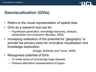UCL DEPARTMENT OF GEOGRAPHY




  Geovisualisation (GVis)

  • Refers to the visual representation of spatial data.
  • GVis as a research tool use for:
        – Hypotheses generation, knowledge discovery, analysis,
          presentation and evaluation (Buckley, 2000)
  • Increasing realisation of the potential for „geography‟ to
    provide the primary basis for innovative visualisation and
    knowledge exploration
                              (Dodge, McDerby and Turner, 2006)
  • Recognised potential of GVis
        – To make sense of increasingly large datasets
        – Produce alternative representations of space
 
