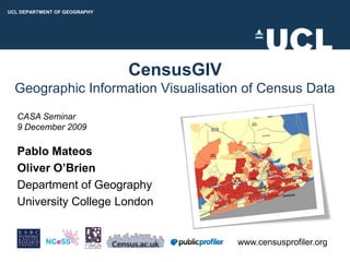 UCL DEPARTMENT OF GEOGRAPHY
UCL DEPARTMENT OF GEOGRAPHY
UCL DEPARTMENT OF GEOGRAPHY




                              CensusGIV
  Geographic Information Visualisation of Census Data
   CASA Seminar
   9 December 2009

   Pablo Mateos
   Oliver O’Brien
   Department of Geography
   University College London


                                          www.censusprofiler.org
 