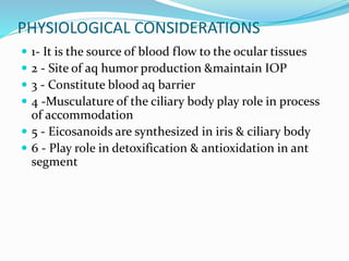 PHYSIOLOGICAL CONSIDERATIONS
 1- It is the source of blood flow to the ocular tissues
 2 - Site of aq humor production &maintain IOP
 3 - Constitute blood aq barrier
 4 -Musculature of the ciliary body play role in process
of accommodation
 5 - Eicosanoids are synthesized in iris & ciliary body
 6 - Play role in detoxification & antioxidation in ant
segment
 