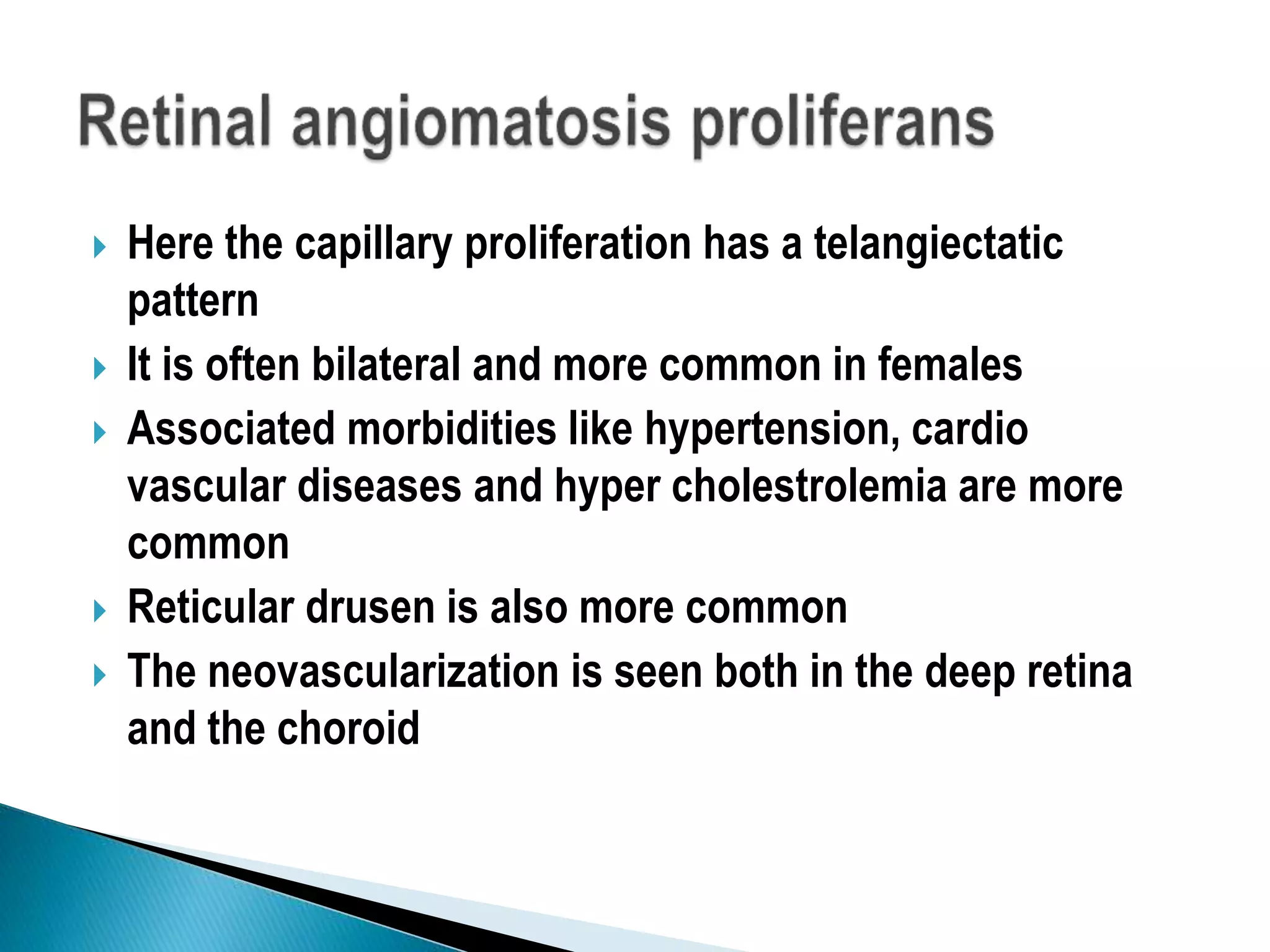  Here the capillary proliferation has a telangiectatic
pattern
 It is often bilateral and more common in females
 Associated morbidities like hypertension, cardio
vascular diseases and hyper cholestrolemia are more
common
 Reticular drusen is also more common
 The neovascularization is seen both in the deep retina
and the choroid
 