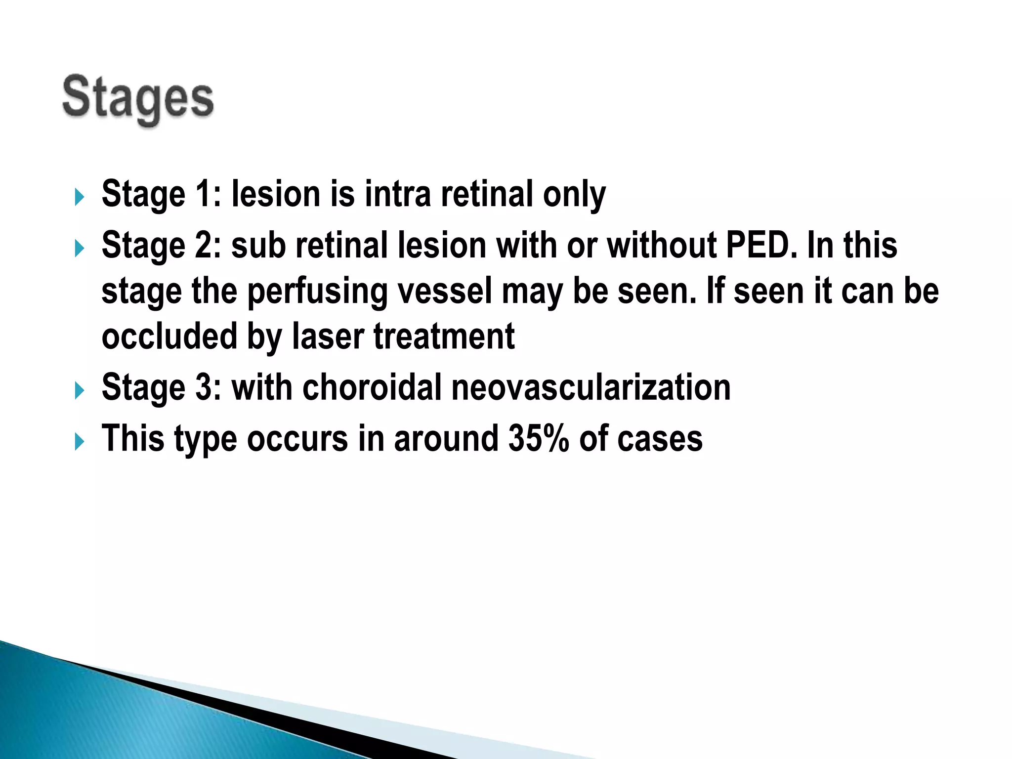  Stage 1: lesion is intra retinal only
 Stage 2: sub retinal lesion with or without PED. In this
stage the perfusing vessel may be seen. If seen it can be
occluded by laser treatment
 Stage 3: with choroidal neovascularization
 This type occurs in around 35% of cases
 