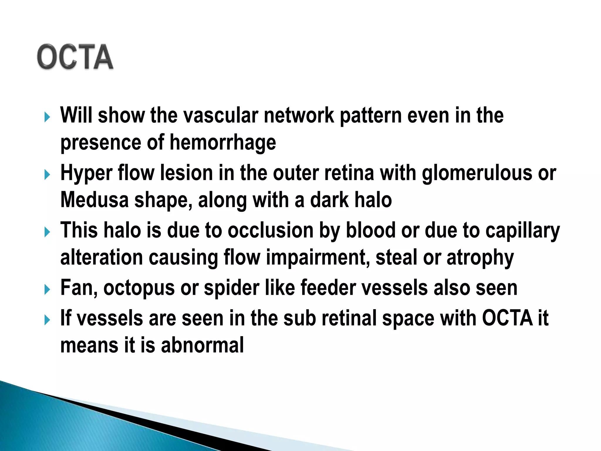  Will show the vascular network pattern even in the
presence of hemorrhage
 Hyper flow lesion in the outer retina with glomerulous or
Medusa shape, along with a dark halo
 This halo is due to occlusion by blood or due to capillary
alteration causing flow impairment, steal or atrophy
 Fan, octopus or spider like feeder vessels also seen
 If vessels are seen in the sub retinal space with OCTA it
means it is abnormal
 