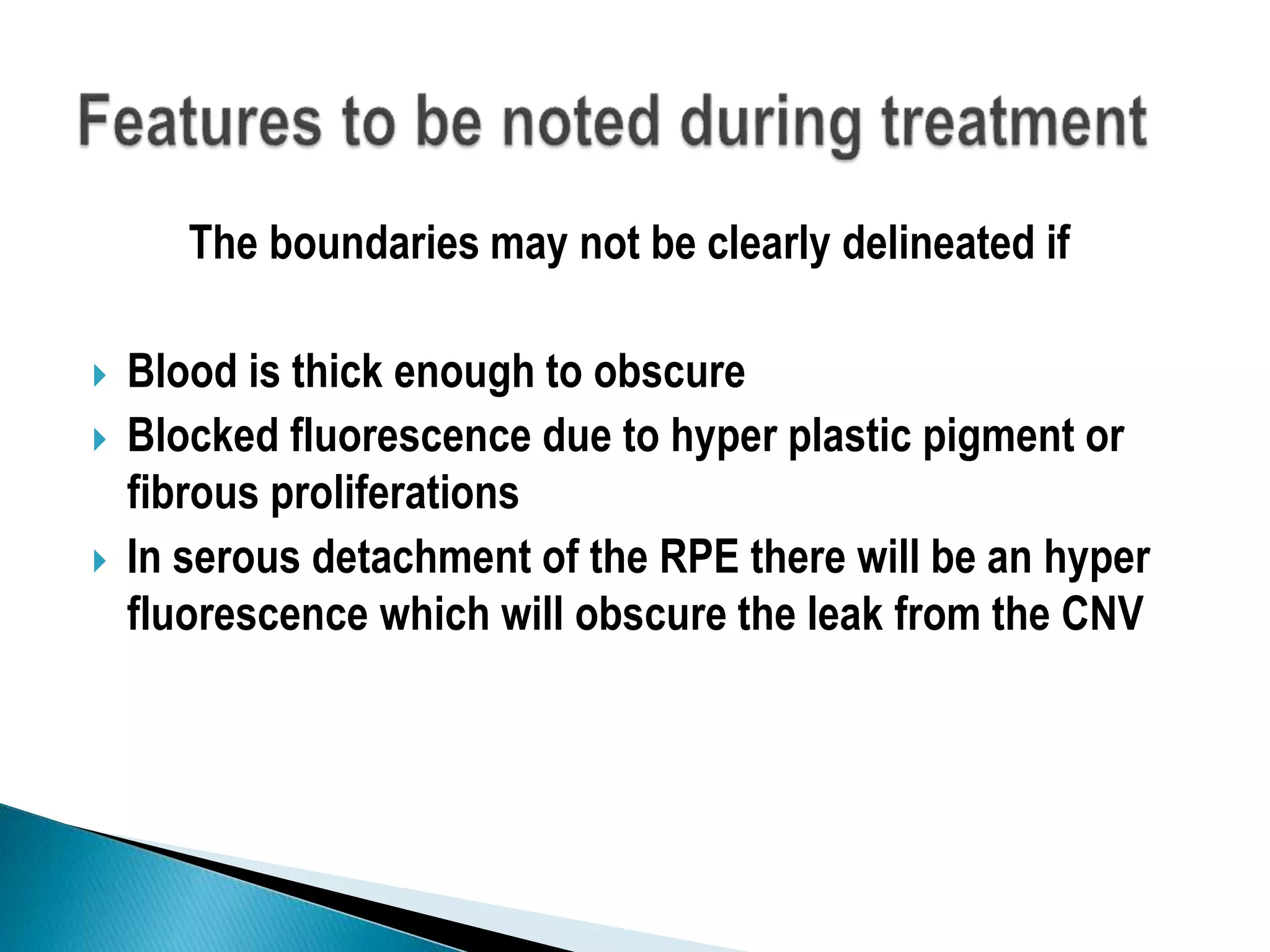 The boundaries may not be clearly delineated if
 Blood is thick enough to obscure
 Blocked fluorescence due to hyper plastic pigment or
fibrous proliferations
 In serous detachment of the RPE there will be an hyper
fluorescence which will obscure the leak from the CNV
 