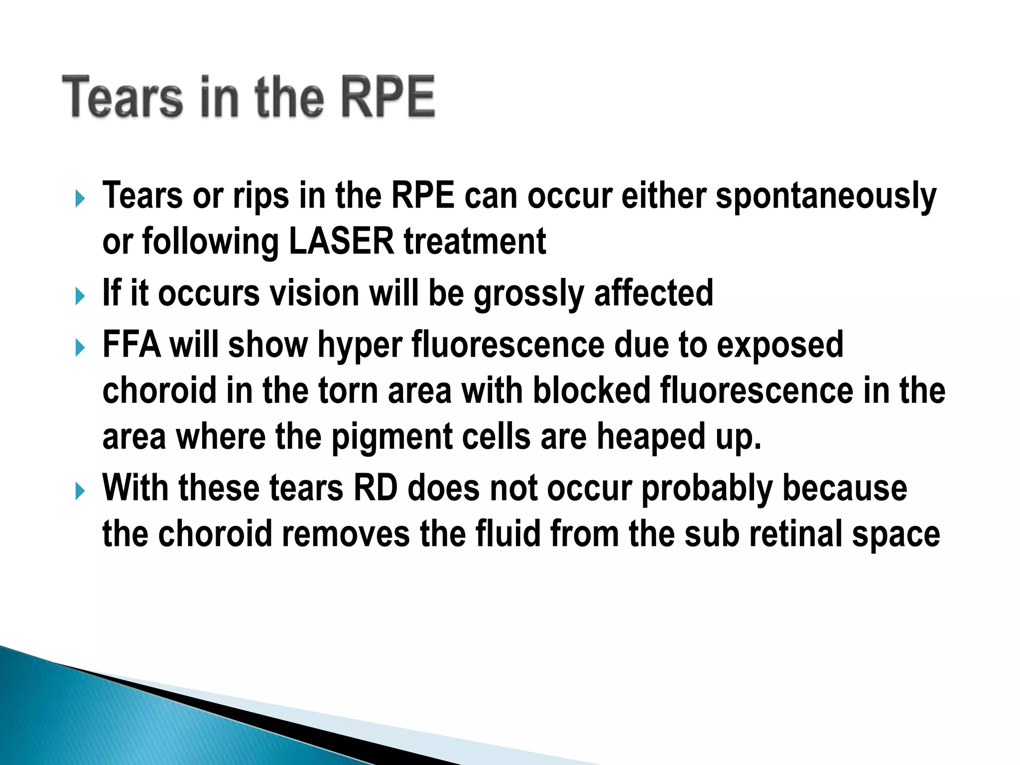  Tears or rips in the RPE can occur either spontaneously
or following LASER treatment
 If it occurs vision will be grossly affected
 FFA will show hyper fluorescence due to exposed
choroid in the torn area with blocked fluorescence in the
area where the pigment cells are heaped up.
 With these tears RD does not occur probably because
the choroid removes the fluid from the sub retinal space
 