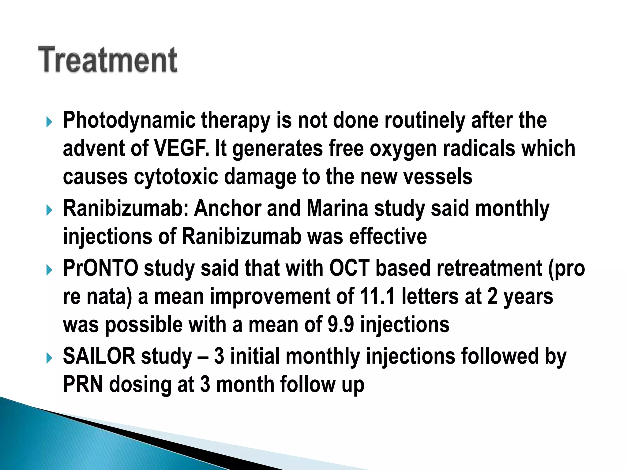  Photodynamic therapy is not done routinely after the
advent of VEGF. It generates free oxygen radicals which
causes cytotoxic damage to the new vessels
 Ranibizumab: Anchor and Marina study said monthly
injections of Ranibizumab was effective
 PrONTO study said that with OCT based retreatment (pro
re nata) a mean improvement of 11.1 letters at 2 years
was possible with a mean of 9.9 injections
 SAILOR study – 3 initial monthly injections followed by
PRN dosing at 3 month follow up
 