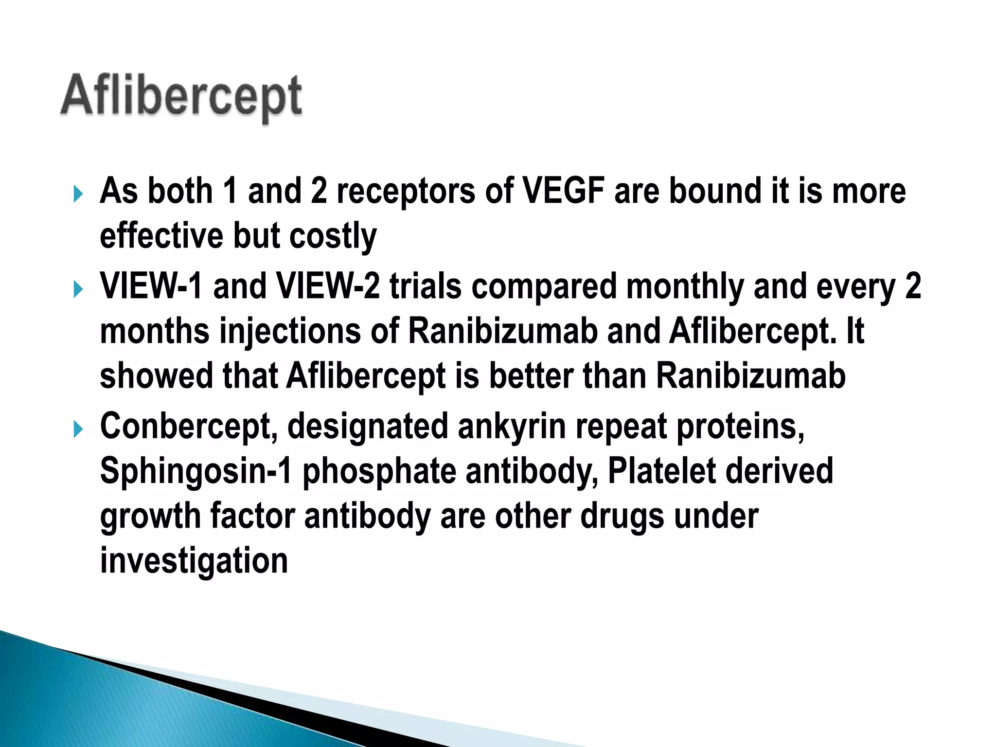  As both 1 and 2 receptors of VEGF are bound it is more
effective but costly
 VIEW-1 and VIEW-2 trials compared monthly and every 2
months injections of Ranibizumab and Aflibercept. It
showed that Aflibercept is better than Ranibizumab
 Conbercept, designated ankyrin repeat proteins,
Sphingosin-1 phosphate antibody, Platelet derived
growth factor antibody are other drugs under
investigation
 